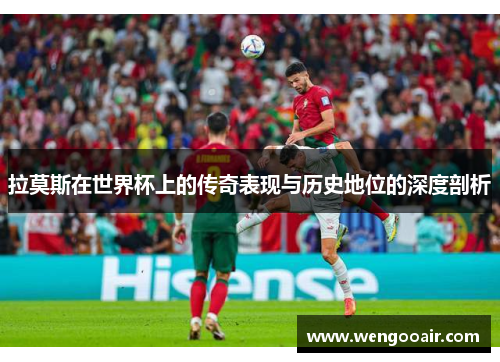 拉莫斯在世界杯上的传奇表现与历史地位的深度剖析