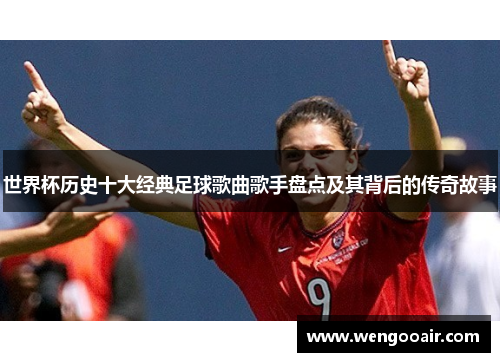 世界杯历史十大经典足球歌曲歌手盘点及其背后的传奇故事