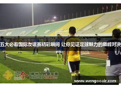 五大必看国际友谊赛精彩瞬间 让你见证足球魅力的巅峰对决