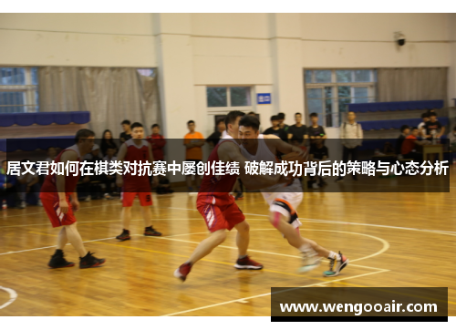 居文君如何在棋类对抗赛中屡创佳绩 破解成功背后的策略与心态分析