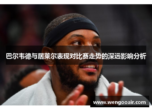 巴尔韦德与居莱尔表现对比赛走势的深远影响分析