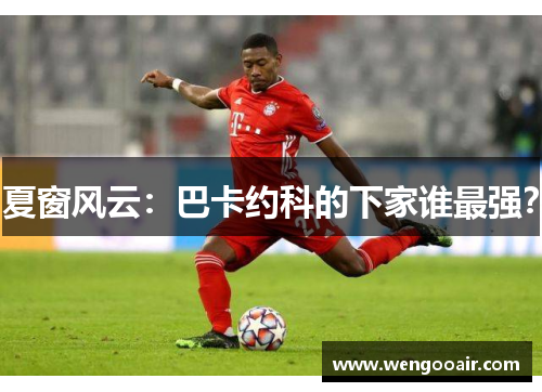 夏窗风云：巴卡约科的下家谁最强？