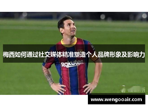 梅西如何通过社交媒体精准塑造个人品牌形象及影响力