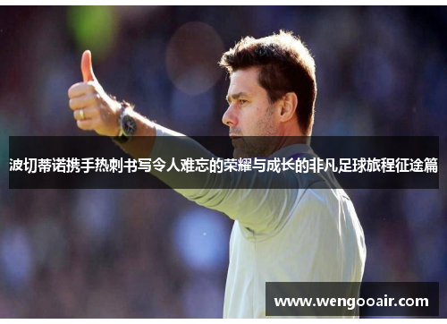 波切蒂诺携手热刺书写令人难忘的荣耀与成长的非凡足球旅程征途篇 波切蒂诺携手热刺书写令人难忘的荣耀与成长的非凡足球旅程征途篇