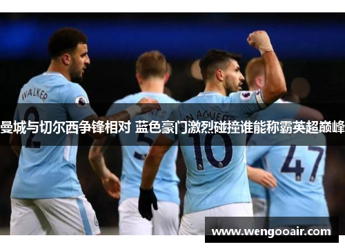 曼城与切尔西争锋相对 蓝色豪门激烈碰撞谁能称霸英超巅峰