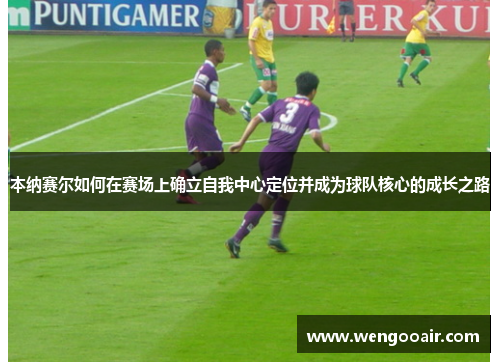 本纳赛尔如何在赛场上确立自我中心定位并成为球队核心的成长之路 本纳赛尔如何在赛场上确立自我中心定位并成为球队核心的成长之路