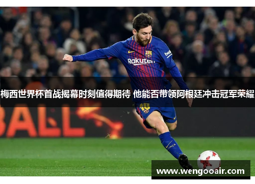 梅西世界杯首战揭幕时刻值得期待 他能否带领阿根廷冲击冠军荣耀