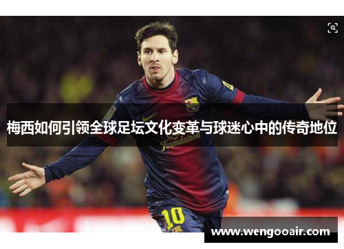 梅西如何引领全球足坛文化变革与球迷心中的传奇地位 梅西如何引领全球足坛文化变革与球迷心中的传奇地位